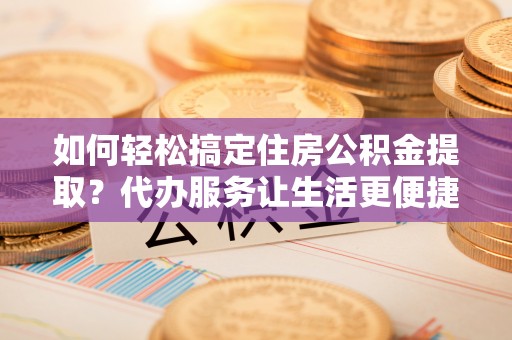 明水如何轻松搞定住房公积金提取？代办服务让生活更便捷