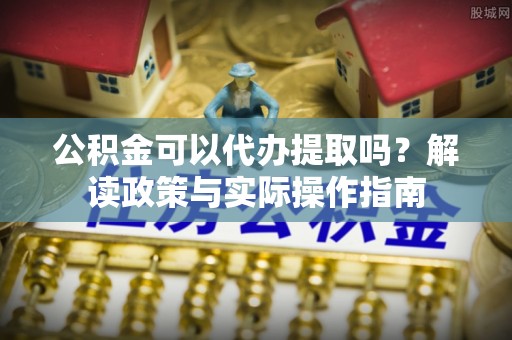 明水公积金可以代办提取吗？解读政策与实际操作指南