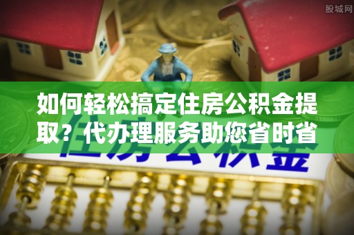 明水如何轻松搞定住房公积金提取？代办理服务助您省时省力