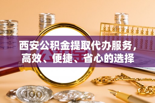 明水西安公积金提取代办服务，高效、便捷、省心的选择