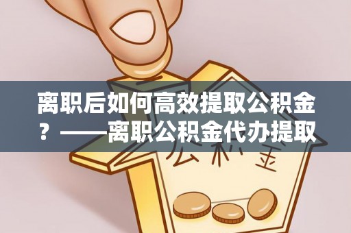 明水离职后如何高效提取公积金？——离职公积金代办提取全流程解析