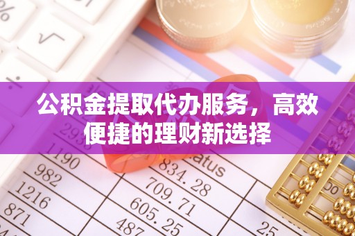 明水公积金提取代办服务，高效便捷的理财新选择