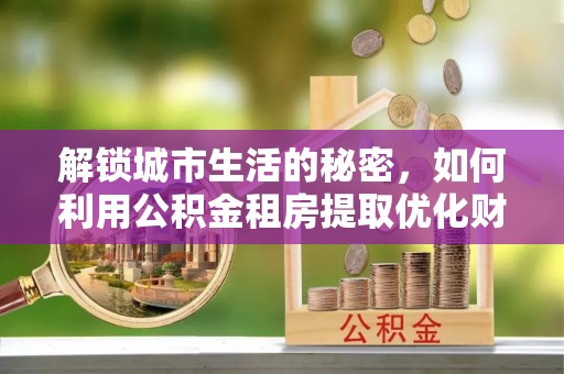 明水解锁城市生活的秘密，如何利用公积金租房提取优化财务规划