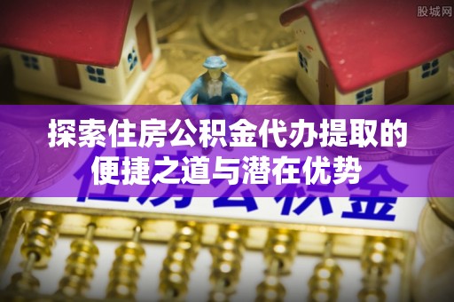 明水探索住房公积金代办提取的便捷之道与潜在优势