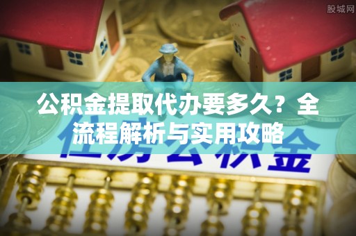 明水公积金提取代办要多久？全流程解析与实用攻略