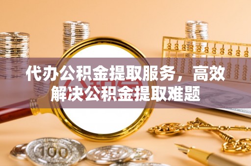 明水代办公积金提取服务，高效解决公积金提取难题