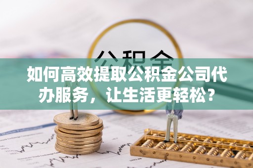 明水如何高效提取公积金公司代办服务，让生活更轻松？