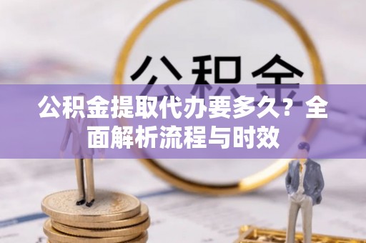 明水公积金提取代办要多久？全面解析流程与时效