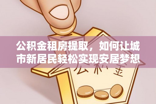 明水公积金租房提取，如何让城市新居民轻松实现安居梦想
