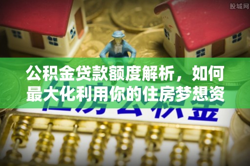 明水公积金贷款额度解析，如何最大化利用你的住房梦想资金