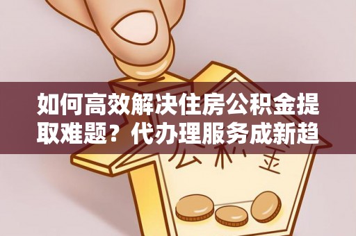 明水如何高效解决住房公积金提取难题？代办理服务成新趋势