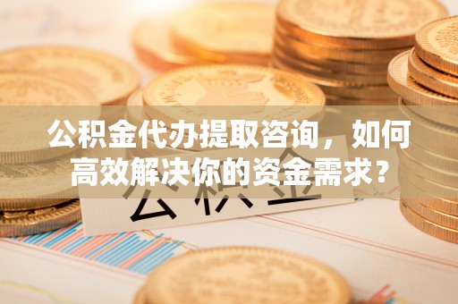 明水公积金代办提取咨询，如何高效解决你的资金需求？