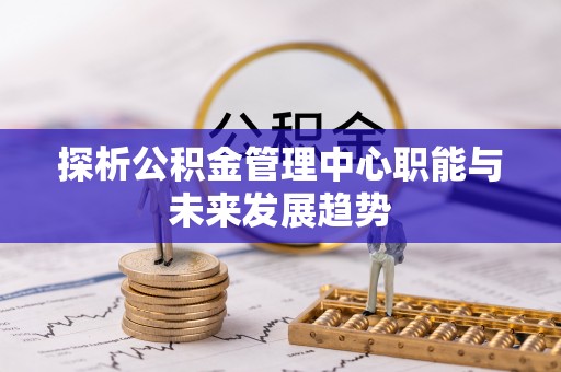 明水探析公积金管理中心职能与未来发展趋势