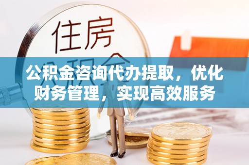 明水公积金咨询代办提取，优化财务管理，实现高效服务