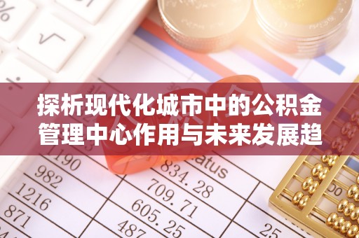 明水探析现代化城市中的公积金管理中心作用与未来发展趋势