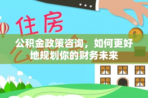 明水公积金政策咨询，如何更好地规划你的财务未来