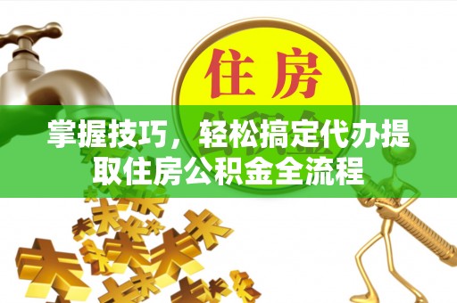 明水掌握技巧，轻松搞定代办提取住房公积金全流程