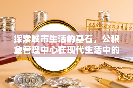 明水探索城市生活的基石，公积金管理中心在现代生活中的重要角色