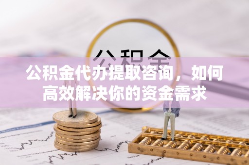 明水公积金代办提取咨询，如何高效解决你的资金需求