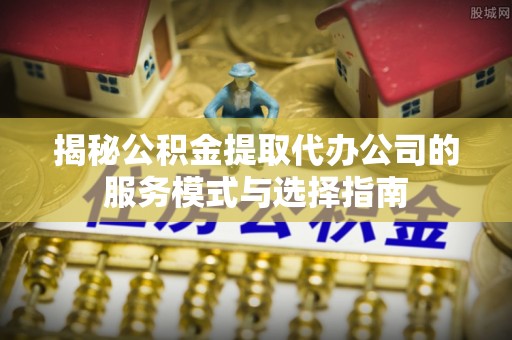 明水揭秘公积金提取代办公司的服务模式与选择指南