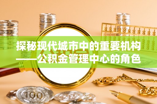 明水探秘现代城市中的重要机构——公积金管理中心的角色与使命