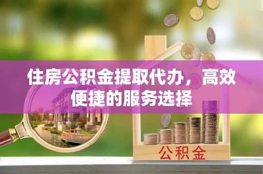明水住房公积金提取代办，高效便捷的服务选择