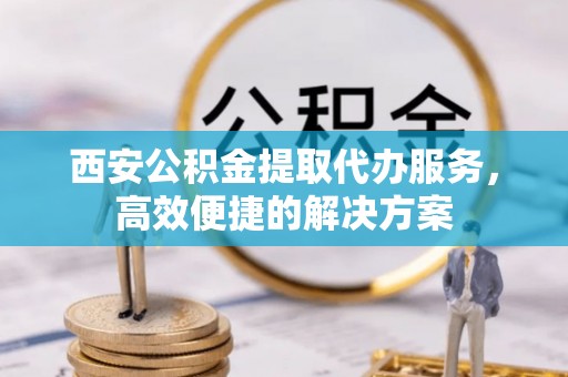 明水西安公积金提取代办服务，高效便捷的解决方案