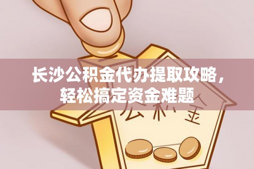明水长沙公积金代办提取攻略，轻松搞定资金难题