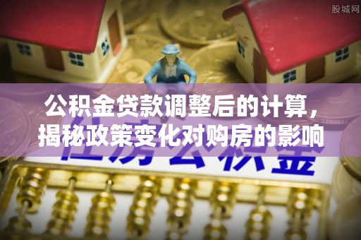 明水公积金贷款调整后的计算，揭秘政策变化对购房的影响