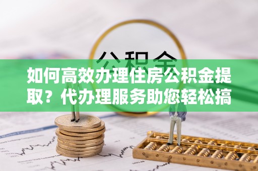 明水如何高效办理住房公积金提取？代办理服务助您轻松搞定