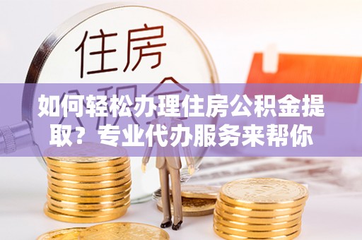 明水如何轻松办理住房公积金提取？专业代办服务来帮你