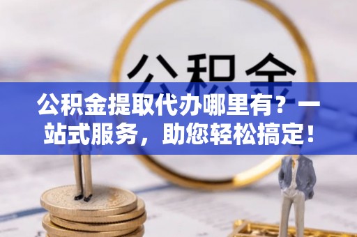 明水公积金提取代办哪里有？一站式服务，助您轻松搞定！