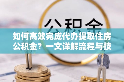 明水如何高效完成代办提取住房公积金？一文详解流程与技巧