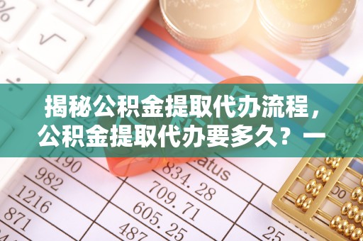 明水揭秘公积金提取代办流程，公积金提取代办要多久？一文读懂