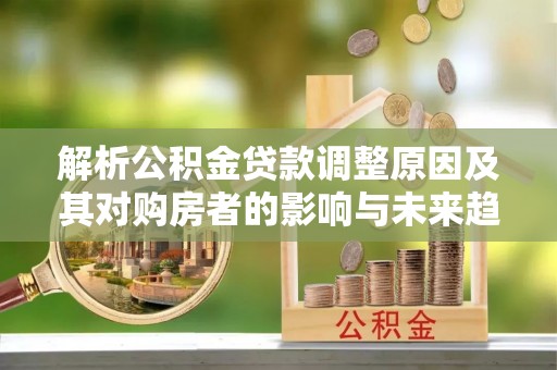 明水解析公积金贷款调整原因及其对购房者的影响与未来趋势