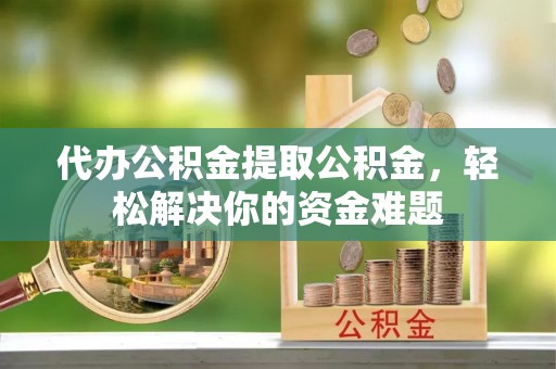 明水代办公积金提取公积金，轻松解决你的资金难题