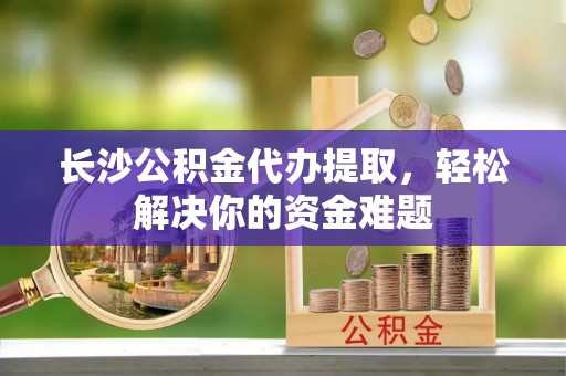 明水长沙公积金代办提取，轻松解决你的资金难题