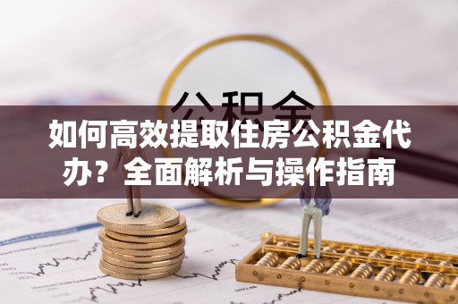 明水如何高效提取住房公积金代办？全面解析与操作指南