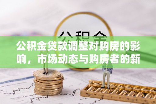 明水公积金贷款调整对购房的影响，市场动态与购房者的新选择