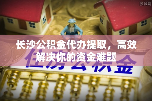 明水长沙公积金代办提取，高效解决你的资金难题