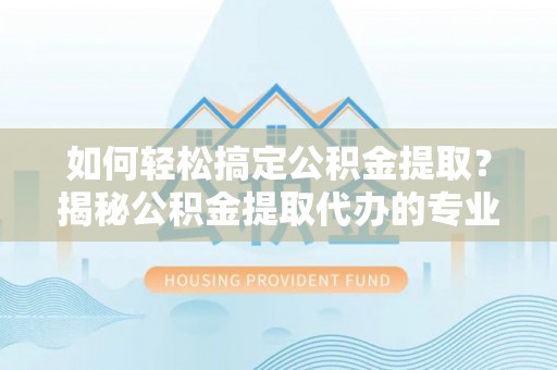 明水如何轻松搞定公积金提取？揭秘公积金提取代办的专业服务
