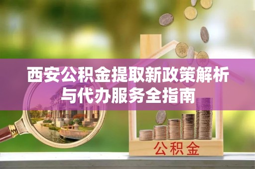 明水西安公积金提取新政策解析与代办服务全指南