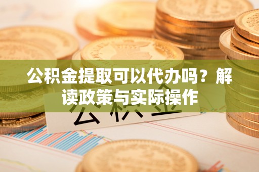 明水公积金提取可以代办吗？解读政策与实际操作