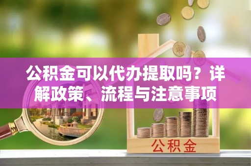 明水公积金可以代办提取吗？详解政策、流程与注意事项
