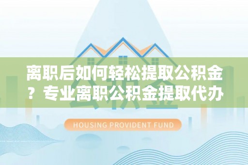 明水离职后如何轻松提取公积金？专业离职公积金提取代办服务指南