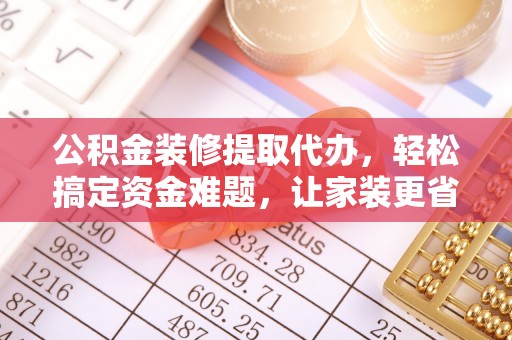 明水公积金装修提取代办，轻松搞定资金难题，让家装更省心