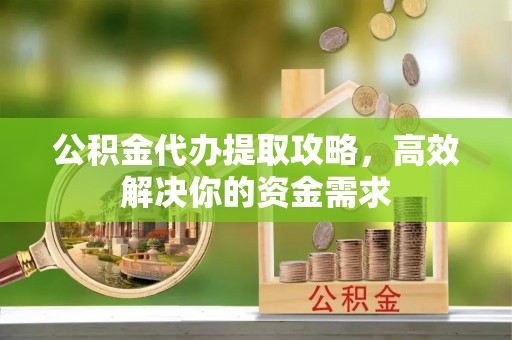 明水公积金代办提取攻略，高效解决你的资金需求