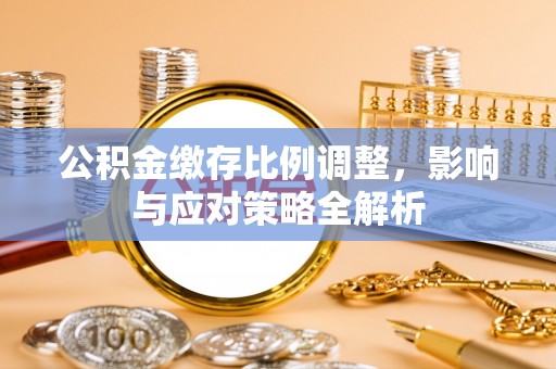 明水公积金缴存比例调整，影响与应对策略全解析