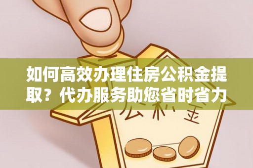 明水如何高效办理住房公积金提取？代办服务助您省时省力