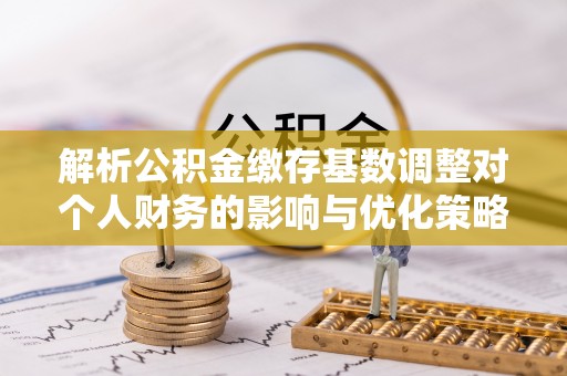 明水解析公积金缴存基数调整对个人财务的影响与优化策略